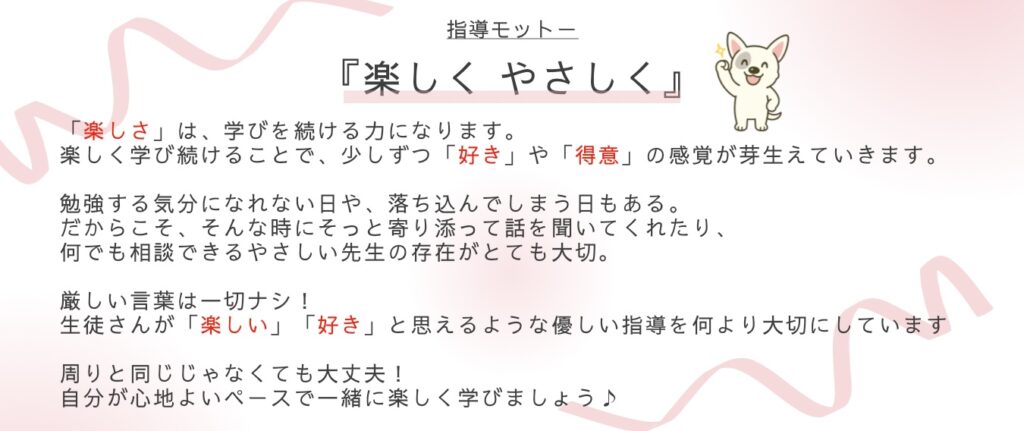 指導モットー :「楽しく & やさしく」 楽しさは、学びを続ける力になります。 そして、楽しく学び続けることで、少しずつ「好き」や「得意」の感覚が芽生えていきます。 勉強する気分になれない日や、落ち込んでしまう日もある。だからこそ、そんな時にそっと寄り添って話を聞いてくれたり、何でも相談できるやさしい先生の存在がとても大切です。 私は、厳しい言葉は一切使いません。 生徒さんが「楽しい」「好き」と思えるような、やさしい指導を何より大切にしています。 周りと同じじゃなくても大丈夫。 あなたが心地よいと思えるペースで、 一緒に楽しく学べる方法を見つけていきましょう♪